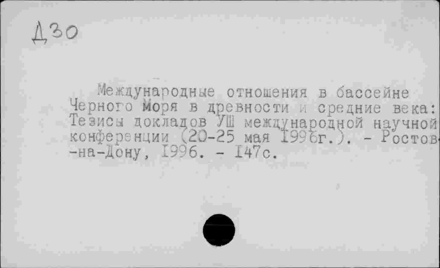 ﻿№>о
Международные отношения в бассейне Черного моря в древности и средние века: Тезисы докладов /Ш международной научной конференции <20-25 мая 199бг.). - Ростов' -на-Дону, 1996. - 147с.